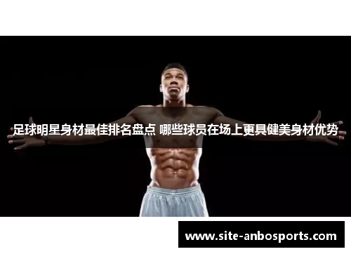 足球明星身材最佳排名盘点 哪些球员在场上更具健美身材优势