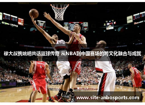 穆大叔携姚明共话篮球传奇 从NBA到中国赛场的跨文化融合与成就