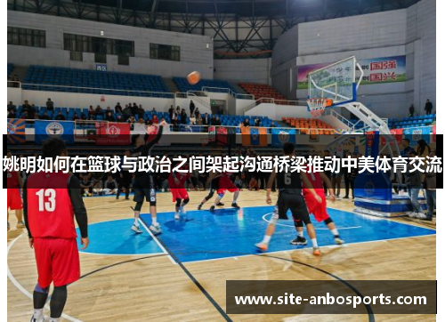 姚明如何在篮球与政治之间架起沟通桥梁推动中美体育交流
