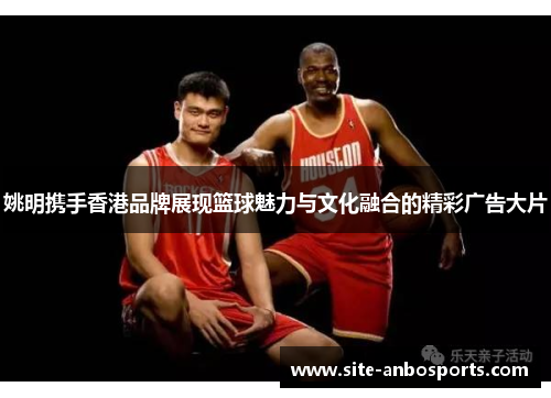 姚明携手香港品牌展现篮球魅力与文化融合的精彩广告大片
