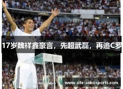 17岁魏祥鑫豪言，先超武磊，再追C罗