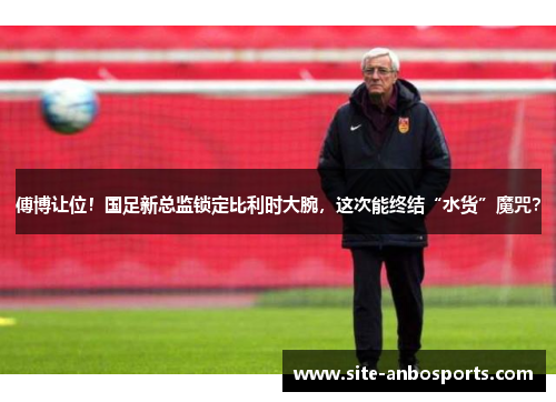 傅博让位！国足新总监锁定比利时大腕，这次能终结“水货”魔咒？