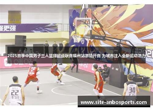 2025赛季中国男子三人篮球超级联赛福州站激情开赛 为城市注入全新运动活力